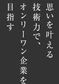 思いを叶える技術力で、オンリーワン企業を目指す